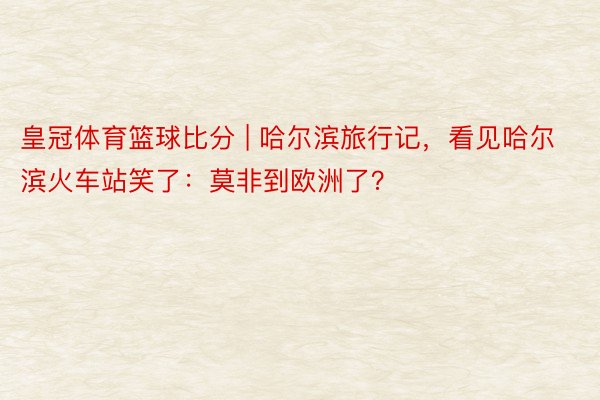 皇冠体育篮球比分 | 哈尔滨旅行记，看见哈尔滨火车站笑了：莫非到欧洲了？
