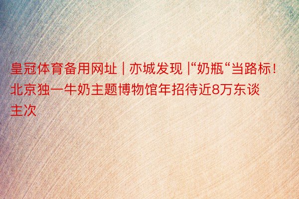 皇冠体育备用网址 | 亦城发现 |“奶瓶“当路标！北京独一牛奶主题博物馆年招待近8万东谈主次