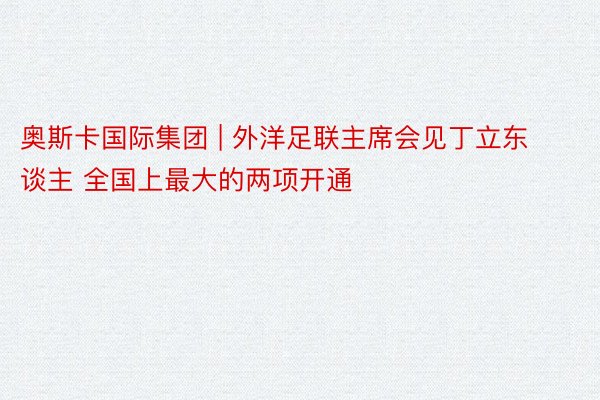 奥斯卡国际集团 | 外洋足联主席会见丁立东谈主 全国上最大的两项开通