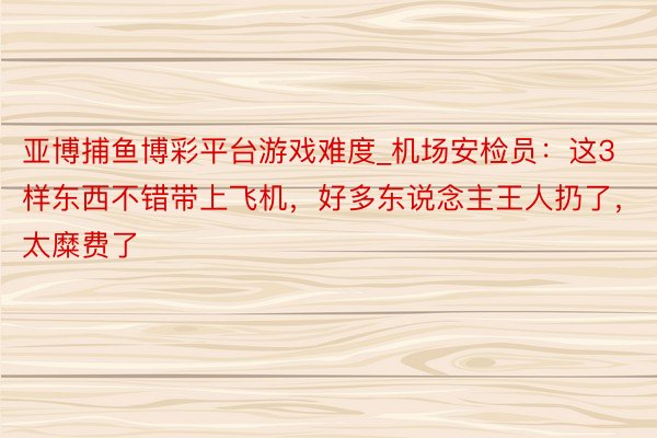 亚博捕鱼博彩平台游戏难度_机场安检员：这3样东西不错带上飞机，好多东说念主王人扔了，太糜费了