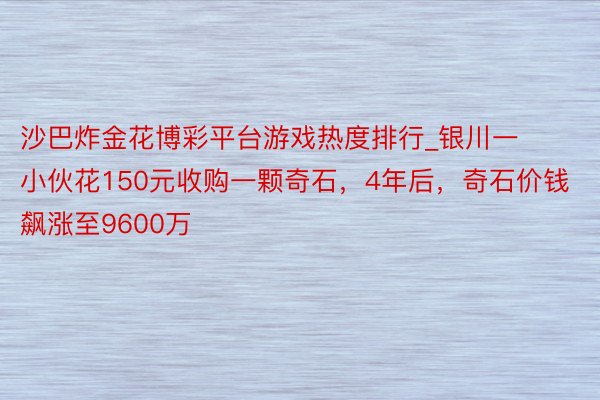 沙巴炸金花博彩平台游戏热度排行_银川一小伙花150元收购一颗奇石，4年后，奇石价钱飙涨至9600万