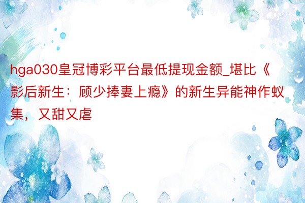 hga030皇冠博彩平台最低提现金额_堪比《影后新生：顾少捧妻上瘾》的新生异能神作蚁集，又甜又虐