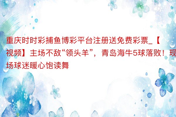 重庆时时彩捕鱼博彩平台注册送免费彩票_【视频】主场不敌“领头羊”，青岛海牛5球落败！现场球迷暖心饱读