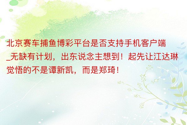 北京赛车捕鱼博彩平台是否支持手机客户端_无缺有计划，出东说念主想到！起先让江达琳觉悟的不是谭新凯，而