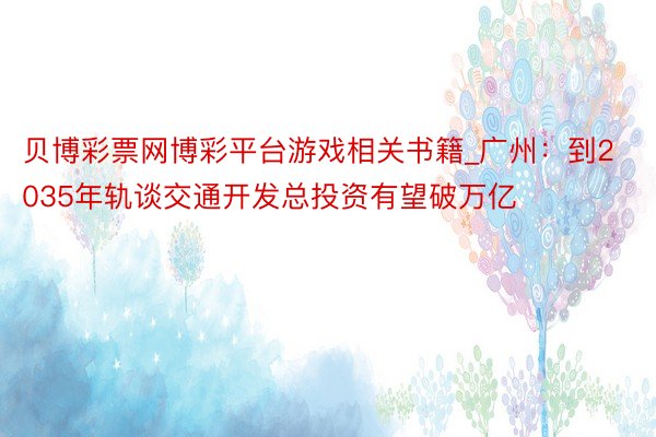 贝博彩票网博彩平台游戏相关书籍_广州：到2035年轨谈交通开发总投资有望破万亿