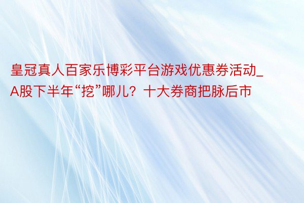 皇冠真人百家乐博彩平台游戏优惠券活动_A股下半年“挖”哪儿？十大券商把脉后市