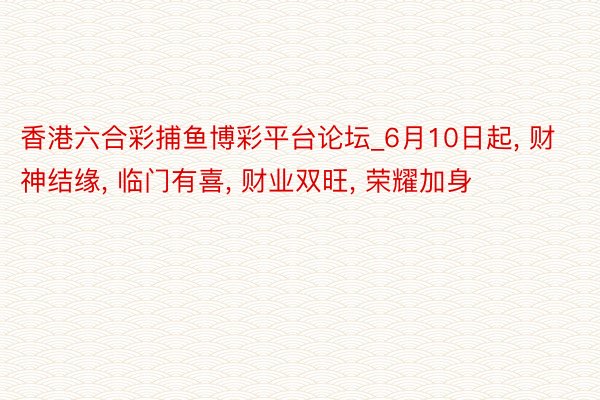 香港六合彩捕鱼博彩平台论坛_6月10日起, 财神结缘, 临门有喜, 财业双旺, 荣耀加身