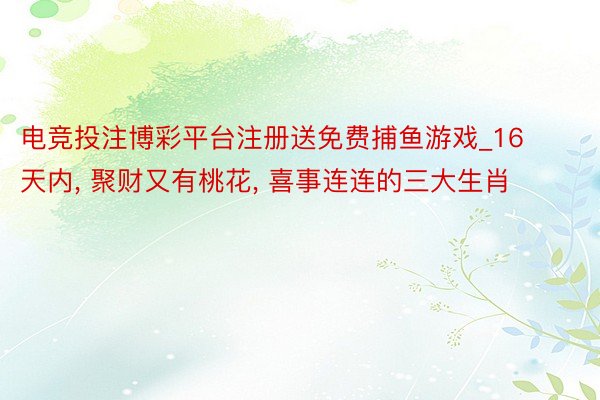 电竞投注博彩平台注册送免费捕鱼游戏_16天内, 聚财又有桃花, 喜事连连的三大生肖