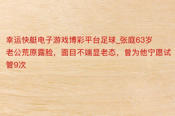 幸运快艇电子游戏博彩平台足球_张庭63岁老公荒原露脸，面目不端显老态，曾为他宁愿试管9次