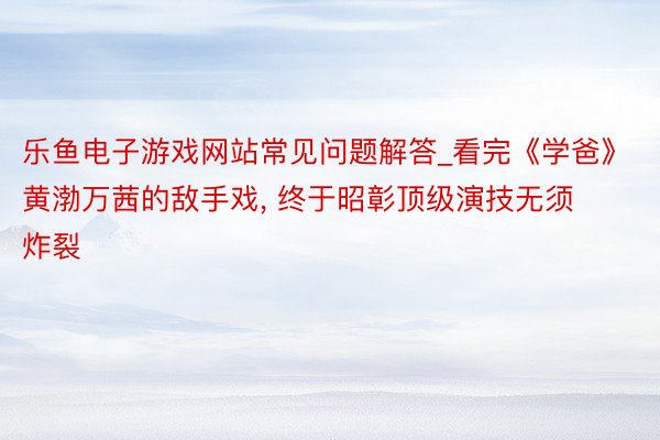 乐鱼电子游戏网站常见问题解答_看完《学爸》黄渤万茜的敌手戏, 终于昭彰顶级演技无须炸裂