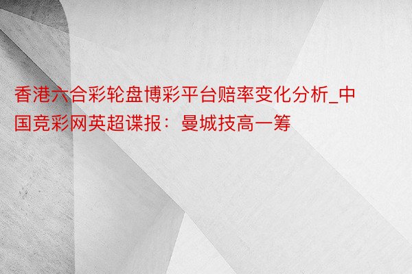 香港六合彩轮盘博彩平台赔率变化分析_中国竞彩网英超谍报：曼城技高一筹