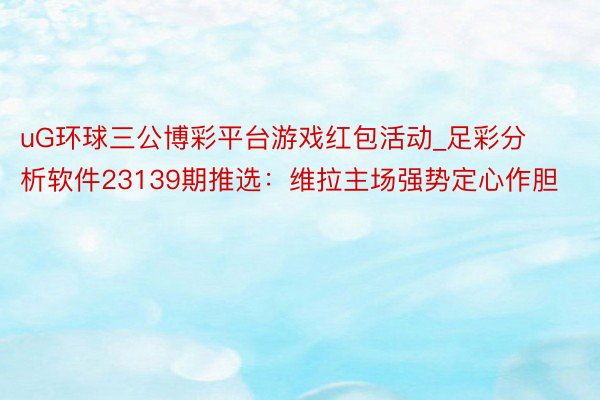 uG环球三公博彩平台游戏红包活动_足彩分析软件23139期推选：维拉主场强势定心作胆
