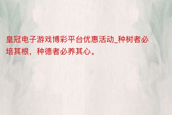 皇冠电子游戏博彩平台优惠活动_种树者必培其根，种德者必养其心。