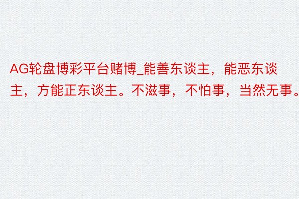AG轮盘博彩平台赌博_能善东谈主，能恶东谈主，方能正东谈主。不滋事，不怕事，当然无事。