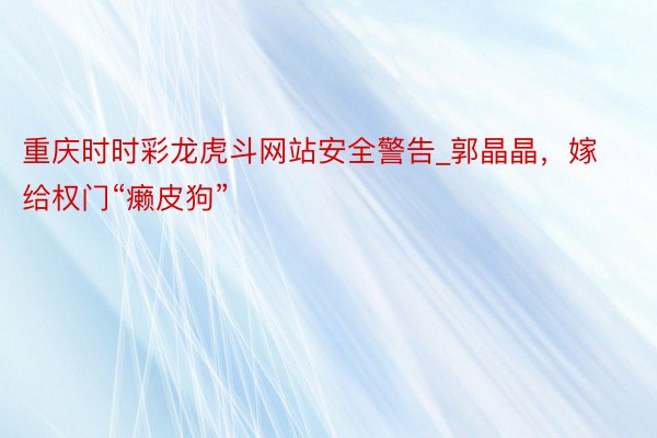 重庆时时彩龙虎斗网站安全警告_郭晶晶，嫁给权门“癞皮狗”