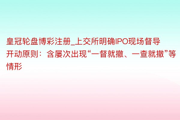 皇冠轮盘博彩注册_上交所明确IPO现场督导开动原则：含屡次出现“一督就撤、一查就撤”等情形