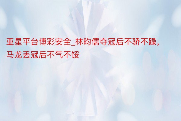 亚星平台博彩安全_林昀儒夺冠后不骄不躁，马龙丢冠后不气不馁