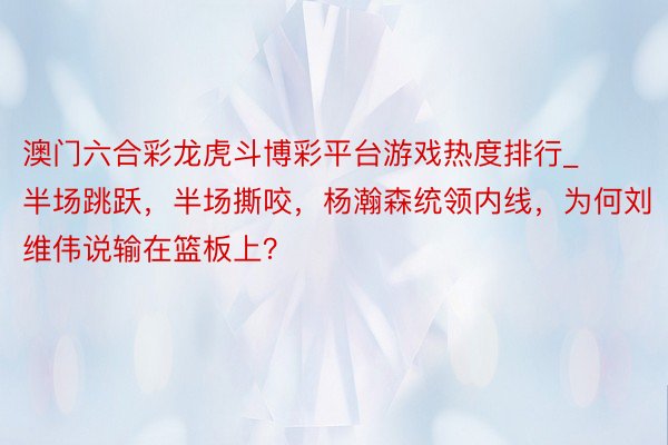 澳门六合彩龙虎斗博彩平台游戏热度排行_半场跳跃，半场撕咬，杨瀚森统领内线，为何刘维伟说输在篮板上？