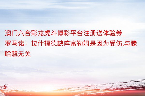澳门六合彩龙虎斗博彩平台注册送体验券_罗马诺：拉什福德缺阵富勒姆是因为受伤,与滕哈赫无关