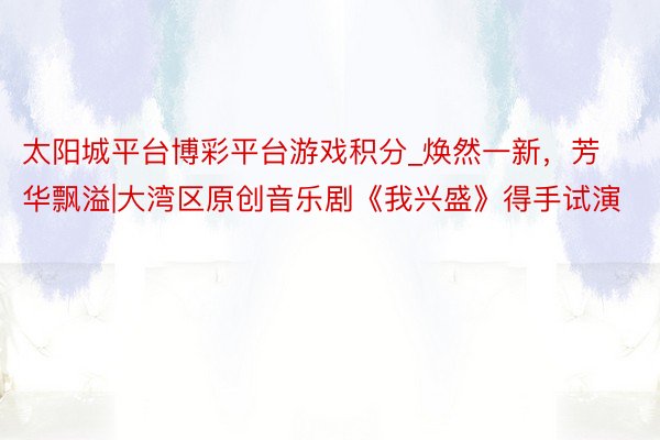 太阳城平台博彩平台游戏积分_焕然一新，芳华飘溢|大湾区原创音乐剧《我兴盛》得手试演