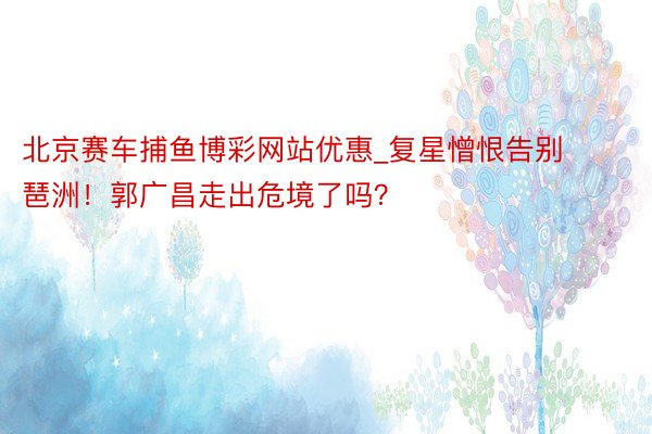 北京赛车捕鱼博彩网站优惠_复星憎恨告别琶洲！郭广昌走出危境了吗？