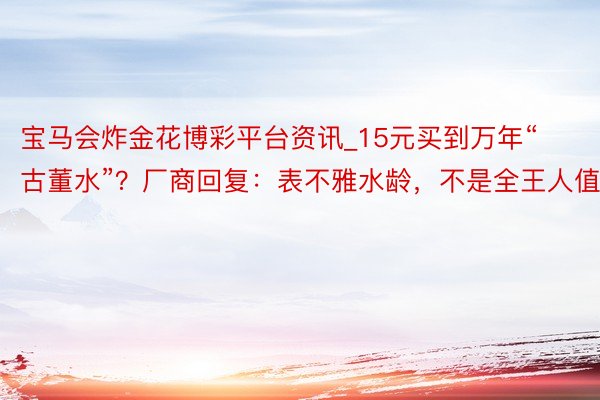 宝马会炸金花博彩平台资讯_15元买到万年“古董水”？厂商回复：表不雅水龄，不是全王人值