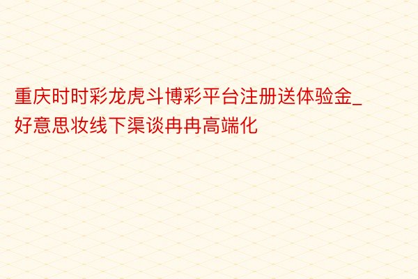 重庆时时彩龙虎斗博彩平台注册送体验金_好意思妆线下渠谈冉冉高端化
