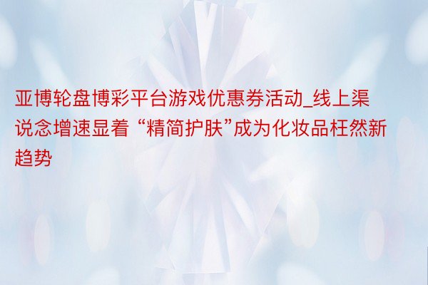 亚博轮盘博彩平台游戏优惠券活动_线上渠说念增速显着 “精简护肤”成为化妆品枉然新趋势