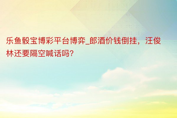 乐鱼骰宝博彩平台博弈_郎酒价钱倒挂，汪俊林还要隔空喊话吗？