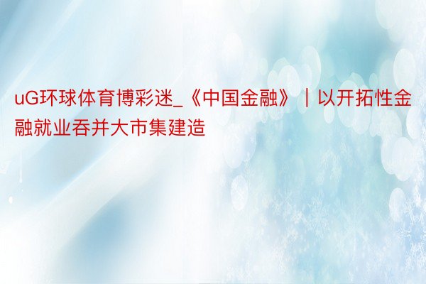 uG环球体育博彩迷_《中国金融》｜以开拓性金融就业吞并大市集建造