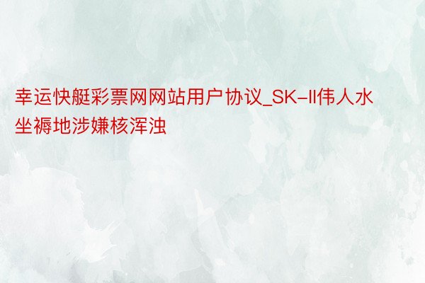 幸运快艇彩票网网站用户协议_SK-II伟人水坐褥地涉嫌核浑浊