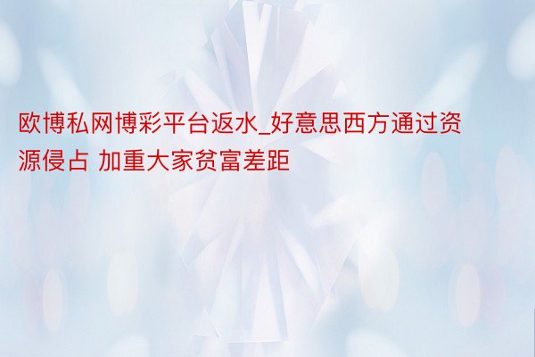 欧博私网博彩平台返水_好意思西方通过资源侵占 加重大家贫富差距