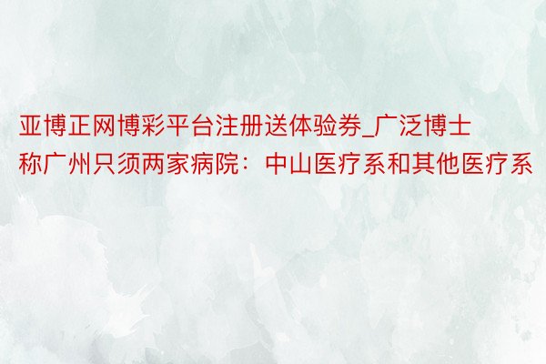 亚博正网博彩平台注册送体验券_广泛博士称广州只须两家病院：中山医疗系和其他医疗系
