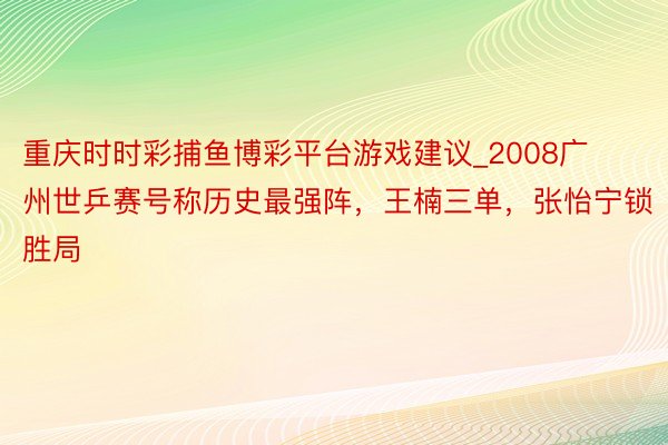 重庆时时彩捕鱼博彩平台游戏建议_2008广州世乒赛号称历史最强阵，王楠三单，张怡宁锁胜局