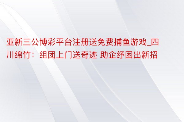 亚新三公博彩平台注册送免费捕鱼游戏_四川绵竹：组团上门送奇迹 助企纾困出新招