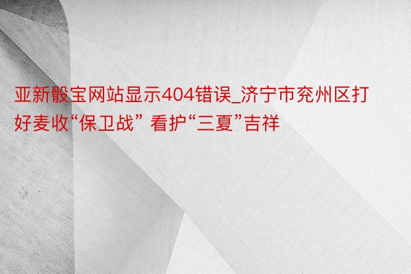 亚新骰宝网站显示404错误_济宁市兖州区打好麦收“保卫战” 看护“三夏”吉祥
