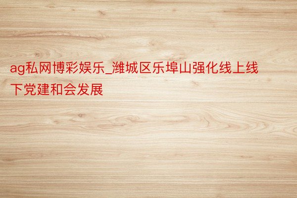 ag私网博彩娱乐_潍城区乐埠山强化线上线下党建和会发展